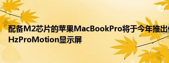 配备M2芯片的苹果MacBookPro将于今年推出但没有120HzProMotion显示屏