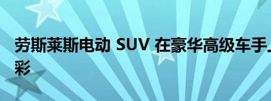 劳斯莱斯电动 SUV 在豪华高级车手上大放异彩