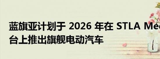 蓝旗亚计划于 2026 年在 STLA Medium 平台上推出旗舰电动汽车