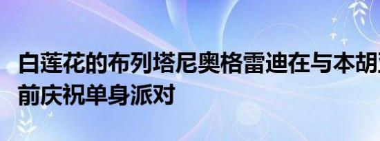 白莲花的布列塔尼奥格雷迪在与本胡亚德结婚前庆祝单身派对