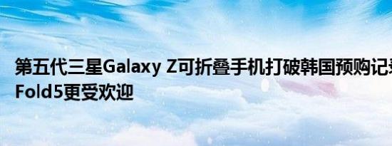 第五代三星Galaxy Z可折叠手机打破韩国预购记录ZFlip5比Fold5更受欢迎