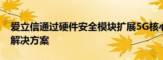 爱立信通过硬件安全模块扩展5G核心网认证解决方案