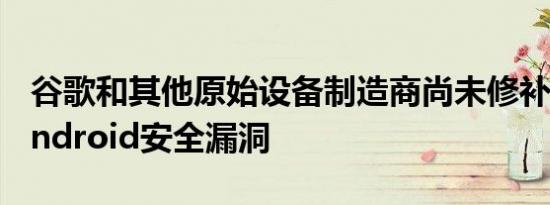 谷歌和其他原始设备制造商尚未修补关键的Android安全漏洞