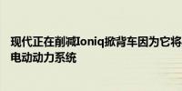 现代正在削减Ioniq掀背车因为它将其Ioniq系列汽车转向全电动动力系统