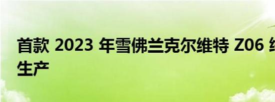 首款 2023 年雪佛兰克尔维特 Z06 终于投入生产