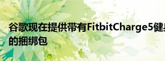 谷歌现在提供带有FitbitCharge5健身追踪器的捆绑包