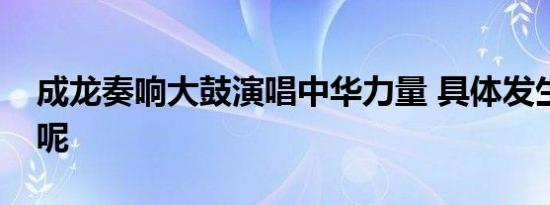 成龙奏响大鼓演唱中华力量 具体发生了什么呢