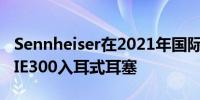 Sennheiser在2021年国际消费电子展上推出IE300入耳式耳塞