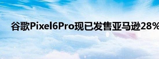 谷歌Pixel6Pro现已发售亚马逊28%折扣