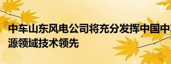 中车山东风电公司将充分发挥中国中车在新能源领域技术领先