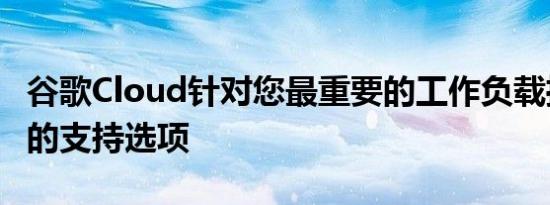 谷歌Cloud针对您最重要的工作负载推出了新的支持选项