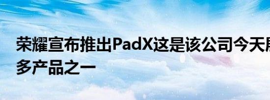 荣耀宣布推出PadX这是该公司今天展示的众多产品之一