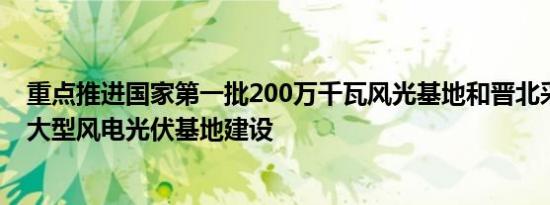 重点推进国家第一批200万千瓦风光基地和晋北采煤沉陷区大型风电光伏基地建设