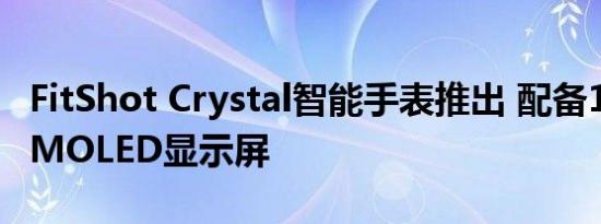 FitShot Crystal智能手表推出 配备1.8英寸AMOLED显示屏