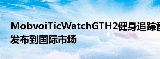 MobvoiTicWatchGTH2健身追踪智能手表发布到国际市场