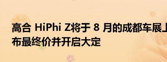 高合 HiPhi Z将于 8 月的成都车展上正式公布最终价并开启大定