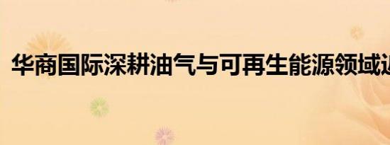 华商国际深耕油气与可再生能源领域近30年