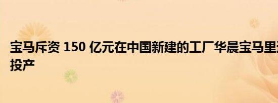 宝马斥资 150 亿元在中国新建的工厂华晨宝马里达工厂正式投产