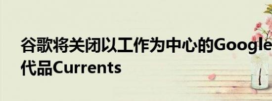 谷歌将关闭以工作为中心的Google Plus替代品Currents