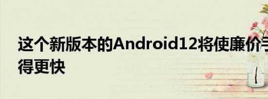 这个新版本的Android12将使廉价手机运行得更快