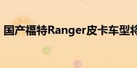 国产福特Ranger皮卡车型将于今年年底上市