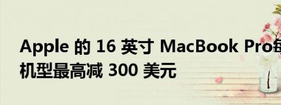 Apple 的 16 英寸 MacBook Pro每款升级机型最高减 300 美元