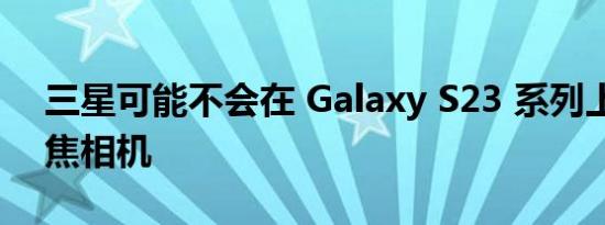 三星可能不会在 Galaxy S23 系列上升级长焦相机