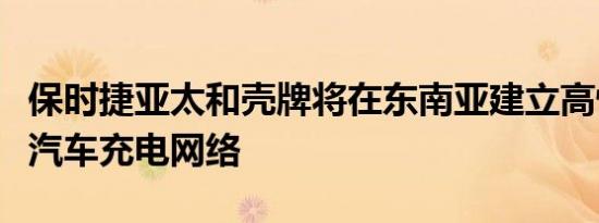 保时捷亚太和壳牌将在东南亚建立高性能电动汽车充电网络