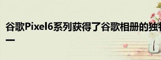 谷歌Pixel6系列获得了谷歌相册的独特功能之一