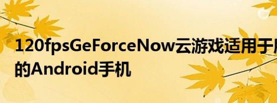 120fpsGeForceNow云游戏适用于所有兼容的Android手机