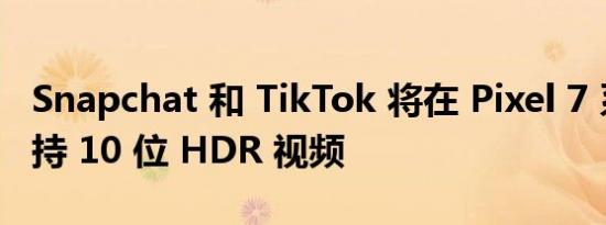 Snapchat 和 TikTok 将在 Pixel 7 系列上支持 10 位 HDR 视频