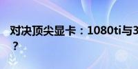 对决顶尖显卡：1080ti与3060，谁更胜一筹？