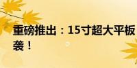 重磅推出：15寸超大平板，视觉盛宴震撼来袭！