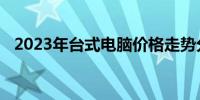 2023年台式电脑价格走势分析及购买建议