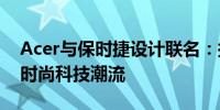 Acer与保时捷设计联名：探索核心价值引领时尚科技潮流