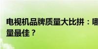 电视机品牌质量大比拼：哪个牌子的电视机质量最佳？