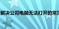 解决公司电脑无法打开的常见问题及解决方案