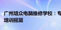 广州培众电脑维修学校：专业电脑维修技术的培训摇篮